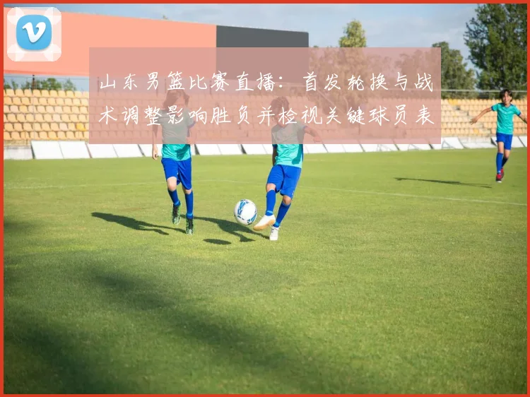 山东男篮比赛直播：首发轮换与战术调整影响胜负并检视关键球员表现