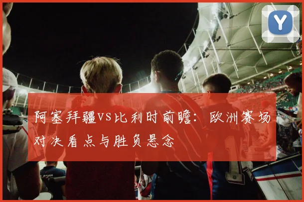 阿塞拜疆vs比利时前瞻：欧洲赛场对决看点与胜负悬念