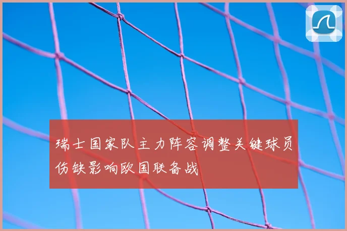 瑞士国家队主力阵容调整关键球员伤缺影响欧国联备战