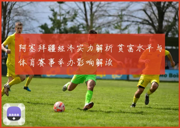 阿塞拜疆经济实力解析 贫富水平与体育赛事举办影响解读