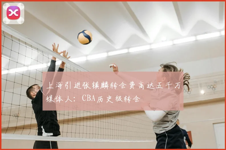 上海引进张镇麟转会费高达五千万媒体人:CBA历史级转会