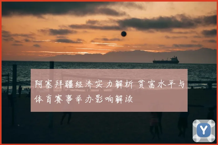 阿塞拜疆经济实力解析 贫富水平与体育赛事举办影响解读