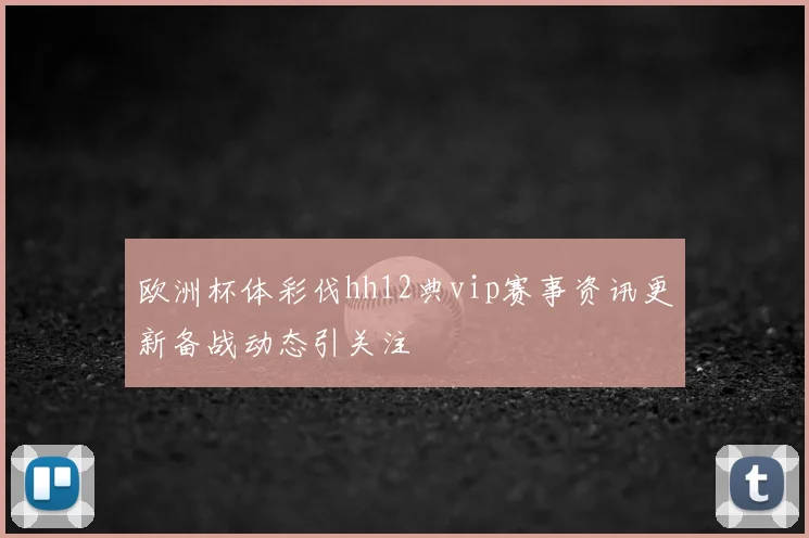 欧洲杯体彩伐hh12典vip赛事资讯更新备战动态引关注