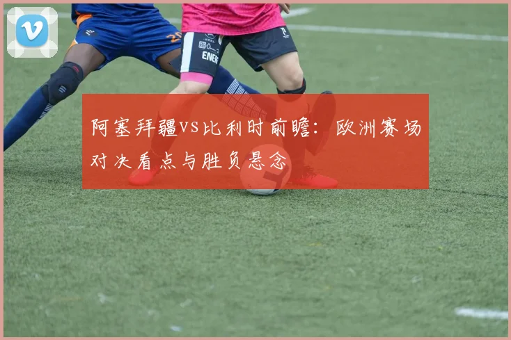 阿塞拜疆vs比利时前瞻：欧洲赛场对决看点与胜负悬念