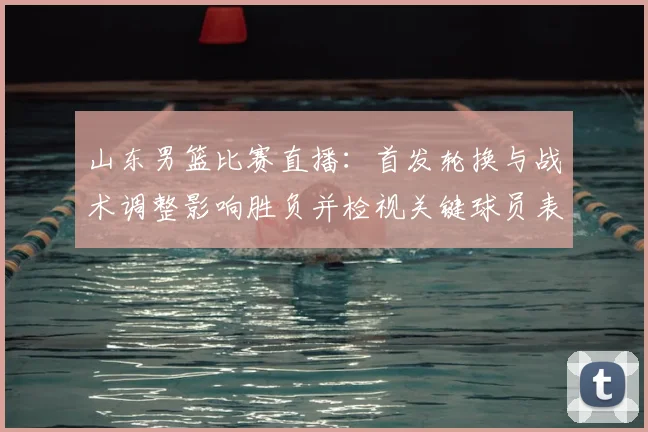 山东男篮比赛直播：首发轮换与战术调整影响胜负并检视关键球员表现