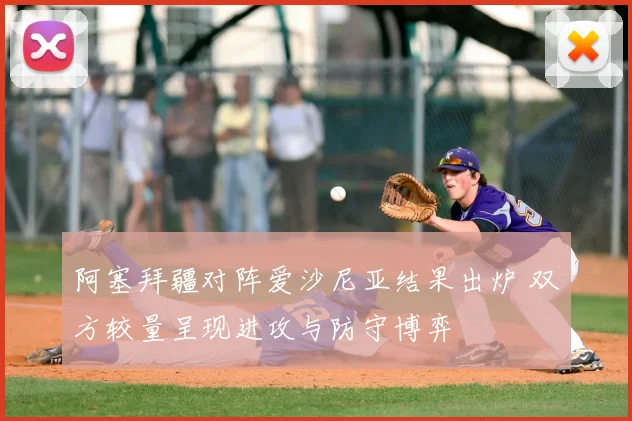 阿塞拜疆对阵爱沙尼亚结果出炉 双方较量呈现进攻与防守博弈