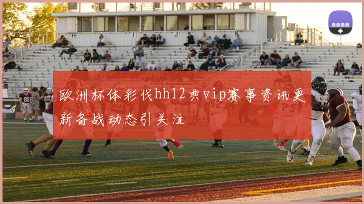 欧洲杯体彩伐hh12典vip赛事资讯更新备战动态引关注