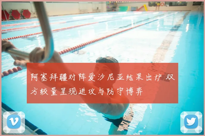 阿塞拜疆对阵爱沙尼亚结果出炉 双方较量呈现进攻与防守博弈