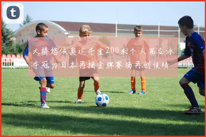 大桥悠依奥运夺金200米个人混合泳夺冠为日本再摘金牌赛场再创佳绩