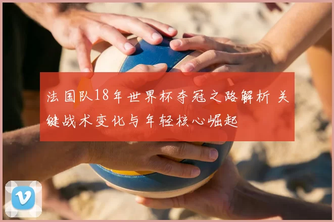 法国队18年世界杯夺冠之路解析 关键战术变化与年轻核心崛起