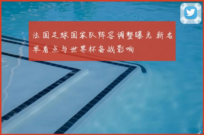 法国足球国家队阵容调整曝光 新名单看点与世界杯备战影响