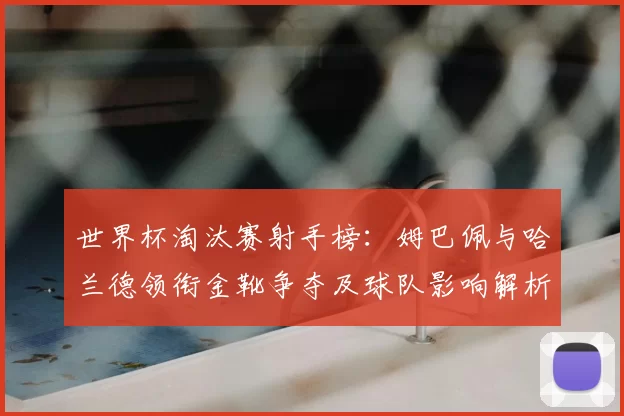 世界杯淘汰赛射手榜:姆巴佩与哈兰德领衔金靴争夺及球队影响解析