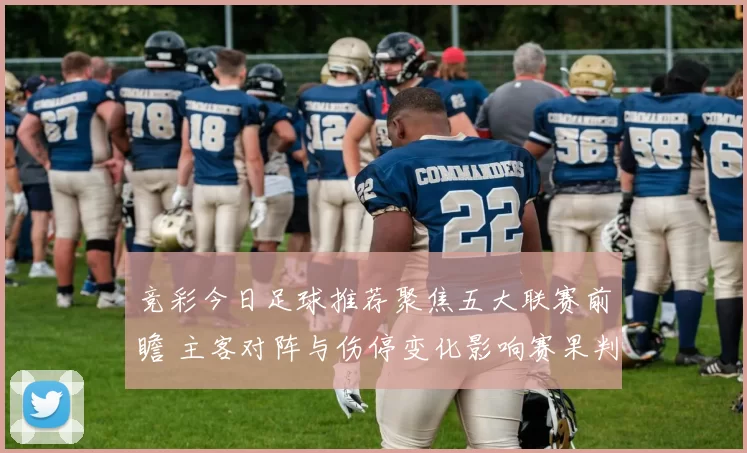 竞彩今日足球推荐聚焦五大联赛前瞻 主客对阵与伤停变化影响赛果判断