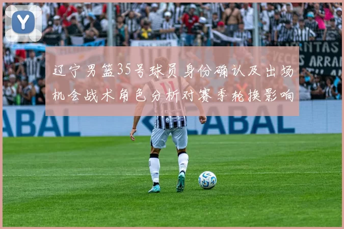 辽宁男篮35号球员身份确认及出场机会战术角色分析对赛季轮换影响看点