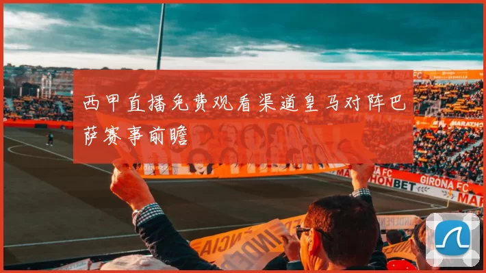 西甲直播免费观看渠道皇马对阵巴萨赛事前瞻