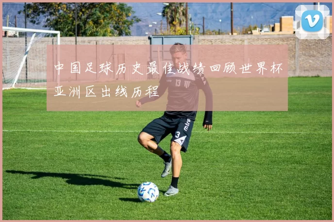 中国足球历史最佳战绩回顾世界杯亚洲区出线历程
