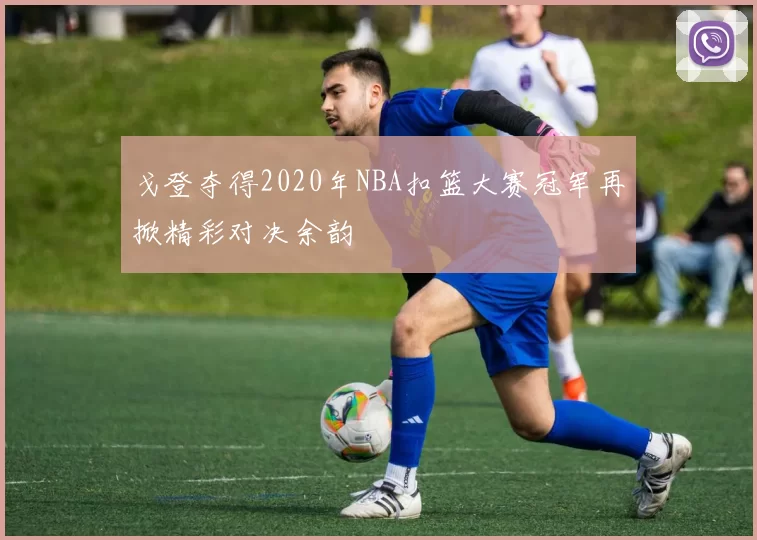 戈登夺得2020年NBA扣篮大赛冠军再掀精彩对决余韵