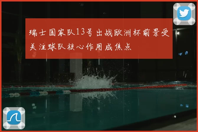 瑞士国家队13号出战欧洲杯前景受关注球队核心作用成焦点