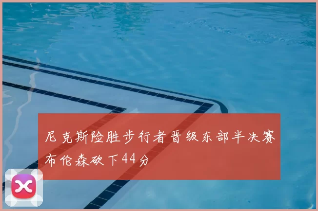 尼克斯险胜步行者晋级东部半决赛布伦森砍下44分