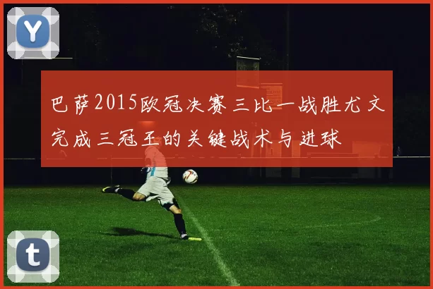 巴萨2015欧冠决赛三比一战胜尤文完成三冠王的关键战术与进球