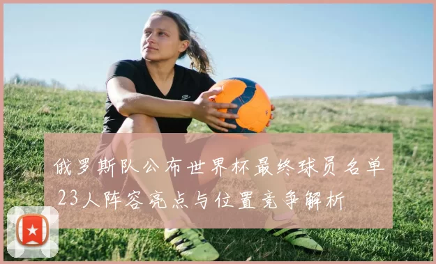 俄罗斯队公布世界杯最终球员名单 23人阵容亮点与位置竞争解析