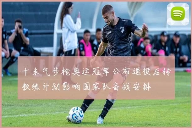 十米气步枪奥运冠军公布退役后转教练计划影响国家队备战安排